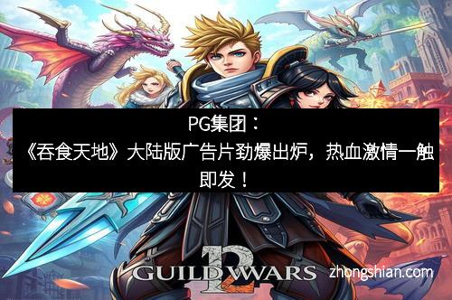 PG集团：《吞食天地》大陆版广告片劲爆出炉，热血激情一触即发！
