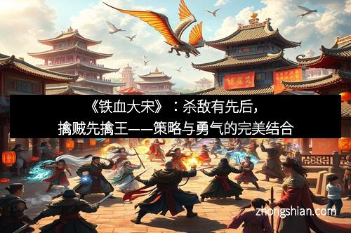 《铁血大宋》：杀敌有先后，擒贼先擒王——策略与勇气的完美结合
